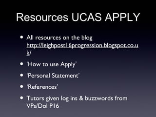 Resources UCAS APPLY
• All resources on the blog
http://leighpost16progression.blogspot.co.u
k/
• ‘How to use Apply’
• ‘Personal Statement’
• ‘References’
• Tutors given log ins & buzzwords from
VPs/Dol P16
 