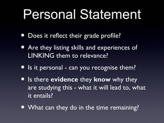 Personal Statement
• Does it reflect their grade profile?
• Are they listing skills and experiences of
LINKING them to relevance?
• Is it personal - can you recognise them?
• Is there evidence they know why they
are studying this - what it will lead to, what
it entails?
• What can they do in the time remaining?
 