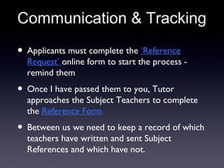 Communication & Tracking
• Applicants must complete the ‘Reference
Request’ online form to start the process -
remind them
• Once I have passed them to you, Tutor
approaches the Subject Teachers to complete
the Reference Form
• Between us we need to keep a record of which
teachers have written and sent Subject
References and which have not.
 