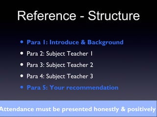 Reference - Structure
• Para 1: Introduce & Background
• Para 2: Subject Teacher 1
• Para 3: Subject Teacher 2
• Para 4: Subject Teacher 3
• Para 5: Your recommendation
Attendance must be presented honestly & positively
 