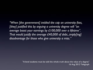 “A-level students must be told the whole truth about the value of a degree”
16 Aug 2012 Telegraph
“When [the government] trebled the cap on university fees,
[they] justified this by arguing a university degree will “on
average boost your earnings by £100,000 over a lifetime”.
That would justify the average £40,000 of debt...imply[ing]
disadvantage for those who give university a miss.”
 