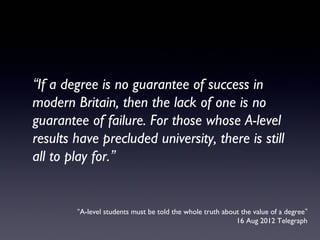 “A-level students must be told the whole truth about the value of a degree”
16 Aug 2012 Telegraph
“If a degree is no guarantee of success in
modern Britain, then the lack of one is no
guarantee of failure. For those whose A-level
results have precluded university, there is still
all to play for.”
 