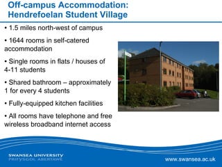 Off-campus Accommodation: Hendrefoelan Student Village 1.5 miles north-west of campus  1644 rooms in self-catered accommodation Single rooms in flats / houses of 4-11 students Shared bathroom – approximately 1 for every 4 students  Fully-equipped kitchen facilities  All rooms have telephone and free wireless broadband internet access  