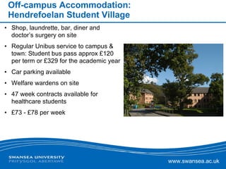 Off-campus Accommodation: Hendrefoelan Student Village Shop, laundrette, bar, diner and doctor’s surgery on site Regular Unibus service to campus & town: Student bus pass approx £120 per term or £329 for the academic year Car parking available  Welfare wardens on site  47 week contracts available for healthcare students £73 - £78 per week 