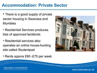 Accommodation: Private Sector There is a good supply of private sector housing in Swansea and Mumbles Residential Services produces lists of approved landlords Residential services also operates an online house-hunting site called Studentpad Rents approx £60 -£75 per week 