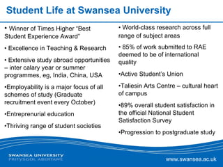 Student Life at Swansea University Winner of Times Higher “Best Student Experience Award” Excellence in Teaching & Research  Extensive study abroad opportunities – inter calary year or summer programmes, eg, India, China, USA Employability is a major focus of all schemes of study (Graduate recruitment event every October) Entreprenurial education Thriving range of student societies World-class research across full range of subject areas 85% of work submitted to RAE deemed to be of international quality Active Student’s Union Taliesin Arts Centre – cultural heart of campus 89% overall student satisfaction in the official National Student Satisfaction Survey  Progression to postgraduate study 