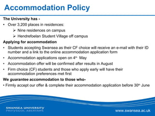 Accommodation Policy The University has - Over 3,200 places in residences:  Nine residences on campus Hendrefoelan Student Village off campus  Applying for accommodation Students accepting Swansea as their CF choice will receive an e-mail with their ID number and a link to the online accommodation application form Accommodation applications open on 4 th   May Accommodation offer will be confirmed after results in August Firm choice (CF) students and those who apply early will have their accommodation preferences met first We  guarantee  accommodation to those who- Firmly accept our offer & complete their accommodation application before 30 th  June 