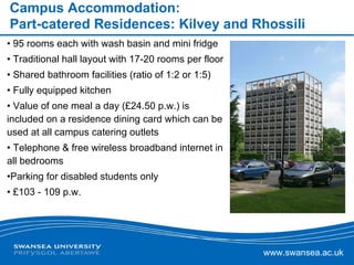 Campus Accommodation: Part-catered Residences: Kilvey and Rhossili 95 rooms each with wash basin and mini fridge Traditional hall layout with 17-20 rooms per floor Shared bathroom facilities (ratio of 1:2 or 1:5) Fully equipped kitchen  Value of one meal a day (£24.50 p.w.) is included on a residence dining card which can be used at all campus catering outlets Telephone & free wireless broadband internet in all bedrooms Parking for disabled students only £103 - 109 p.w.  