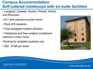Campus Accommodation: Self-catered residences with en-suite facilities Langland, Caswell, Oxwich, Preseli, Horton and Penmaen 811 self-catered en-suite rooms Flats of 8 students Fully-equipped modern kitchens Telephone and free wireless broadband internet in every room Parking for disabled students only £92 - £108 per week 