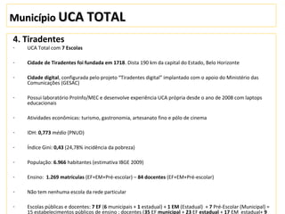 MunicípioMunicípio UCA TOTALUCA TOTAL
4. Tiradentes
- UCA Total com 7 Escolas
- Cidade de Tiradentes foi fundada em 1718. Dista 190 km da capital do Estado, Belo Horizonte
- Cidade digital, configurada pelo projeto “Tiradentes digital” implantado com o apoio do Ministério das
Comunicações (GESAC)
- Possui laboratório ProInfo/MEC e desenvolve experiência UCA própria desde o ano de 2008 com laptops
educacionais
- Atividades econômicas: turismo, gastronomia, artesanato fino e pólo de cinema
- IDH: 0,773 médio (PNUD)
- Índice Gini: 0,43 (24,78% incidência da pobreza)
- População: 6.966 habitantes (estimativa IBGE 2009)
- Ensino: 1.269 matrículas (EF+EM+Pré-escolar) – 84 docentes (EF+EM+Pré-escolar)
- Não tem nenhuma escola da rede particular
- Escolas públicas e docentes: 7 EF (6 municipais + 1 estadual) + 1 EM (Estadual) + 7 Pré-Escolar (Municipal) =
15 estabelecimentos públicos de ensino ; docentes (35 EF municipal + 23 EF estadual + 17 EM estadual+ 9
 