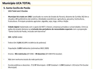 Município UCA TOTALMunicípio UCA TOTAL
5. Santa Cecília do Pavão
- UCA Total com 5 Escolas
- Município foi criado em 1960. Localizado no norte do Estado do Paraná, distante de Curitiba 362 Km e
situada a 80 quilômetros de Londrina. Atividades econômicas: agricultura, pecuária, horticultura,
fruticultura. Principais produtos agrícolas: algodão, soja, trigo, milho e feijão
- Cidade digital implantada com o apoio do MCT e Serpro, empresas privadas e universidades. Entre as
ações do projeto destaca-se a inclusão dos portadores de necessidades especiais com a proposição
"Santa Cecília do Pavão, inclusão sem barreiras”
- IDH : 0,712 médio
- Índice Gini: 0,36 (42,09% incidência da pobreza)
- População: 3.695 habitantes (estimativa IBGE 2009)
- Ensino: 901 matrículas (EF+EM) – 99 docentes (EF+EM+Pré-escolar)
- Não tem nenhuma escola da rede particular
- Escolas públicas e docentes : 7 (2 EF Municipais + 2 EF Estadual + 1 EM Estadual + 2 Ensino Pré-Escolar
Municipal)
 