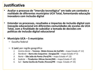 JustificativaJustificativa
• Avaliar o processo de “imersão tecnológica” em todo um contexto e
realidade de diferentes municípios UCA Total, fomentando educação
inovadora com inclusão digital
• Entender os processos, resultados e impactos de inclusão digital com
inovação educacional em diferentes comunidades de escolas do UCA
Total, com a finalidade de subsidiar a tomada de decisões em
políticas de inclusão digital educacional
• Município UCA – 5 municípios
– Escolha federal
– 1 (um) por região geográfica
1. Centro-Oeste – Terenos (Mato Grosso do Sul/MS – mapa Estado nº 11)
2. Nordeste – Barra dos Coqueiros (Sergipe/SE – mapa Estado nº 5)
3. Norte – São João da Ponta (Pará/PA – mapa Estado nº 13)
4. Sudeste – Tiradentes (Minas Gerais/MG – mapa Estado nº 12)
5. Sul – Santa Cecília do Pavão (Paraná/PR – mapa Estado nº 15)
 