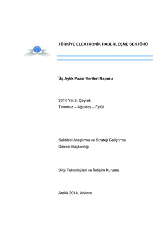 TÜRKİYE ELEKTRONİK HABERLEŞME SEKTÖRÜ
Üç Aylık Pazar Verileri Raporu
2014 Yılı 3. Çeyrek
Temmuz – Ağustos – Eylül
Sektörel Araştırma ve Strateji Geliştirme
Dairesi Başkanlığı
Bilgi Teknolojileri ve İletişim Kurumu
Aralık 2014, Ankara
 