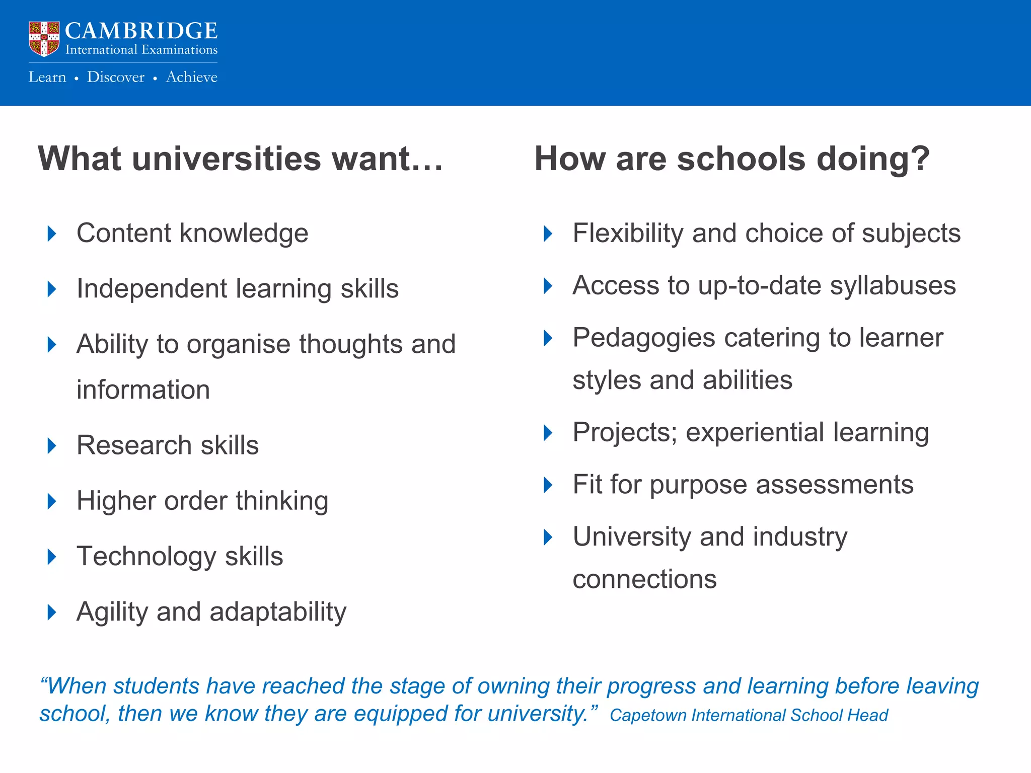 What universities want…
 Content knowledge
 Independent learning skills
 Ability to organise thoughts and
information
 Research skills
 Higher order thinking
 Technology skills
 Agility and adaptability
How are schools doing?
 Flexibility and choice of subjects
 Access to up-to-date syllabuses
 Pedagogies catering to learner
styles and abilities
 Projects; experiential learning
 Fit for purpose assessments
 University and industry
connections
“When students have reached the stage of owning their progress and learning before leaving
school, then we know they are equipped for university.” Capetown International School Head
 