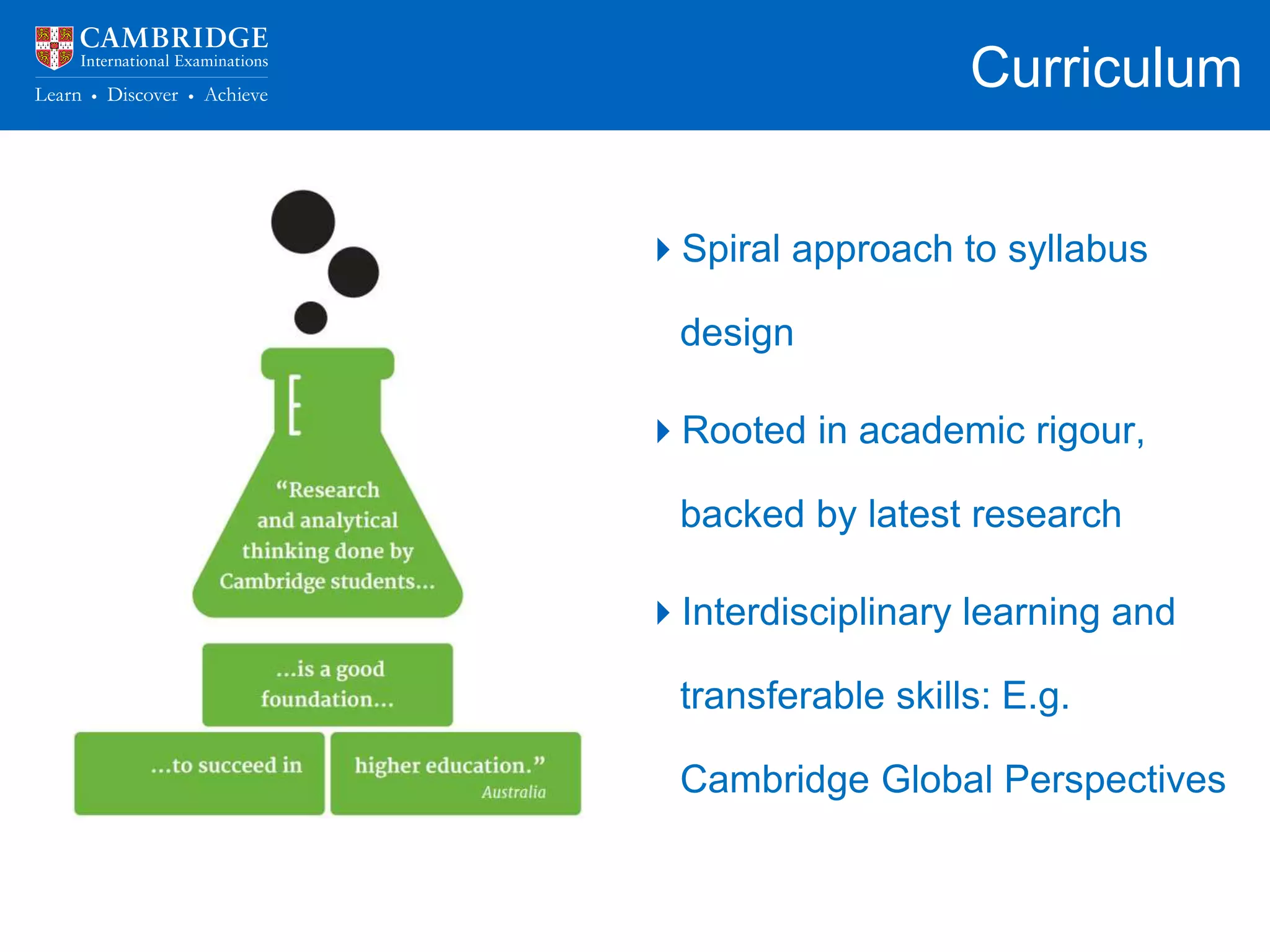 Curriculum
School curriculum should allow
students to:
• Build on their previous learning
• Make connections across
content areas
• Apply their knowledge in
unfamiliar circumstances
Spiral approach to syllabus
design
Rooted in academic rigour,
backed by latest research
Interdisciplinary learning and
transferable skills: E.g.
Cambridge Global Perspectives
 