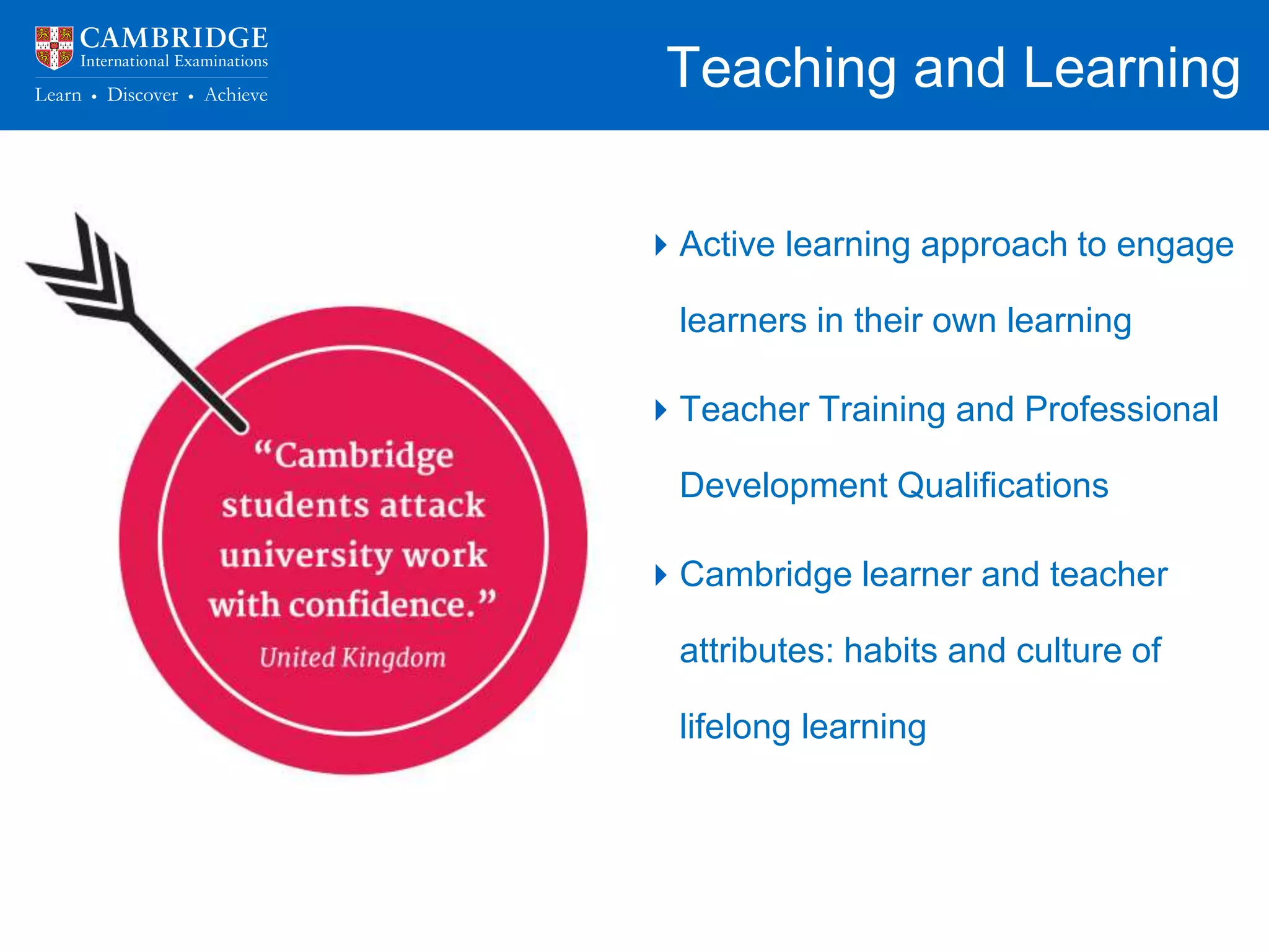 Teaching and Learning
Teachers have a responsibility to:
• Provide opportunities, tasks and
instruction that foster deep learning
• Help students build connections
between what they are learning
• Challenge, stretch and inspire
learners
• Reflect upon and improve their own
knowledge and practice
Active learning approach to engage
learners in their own learning
Teacher Training and Professional
Development Qualifications
Cambridge learner and teacher
attributes: habits and culture of
lifelong learning
 