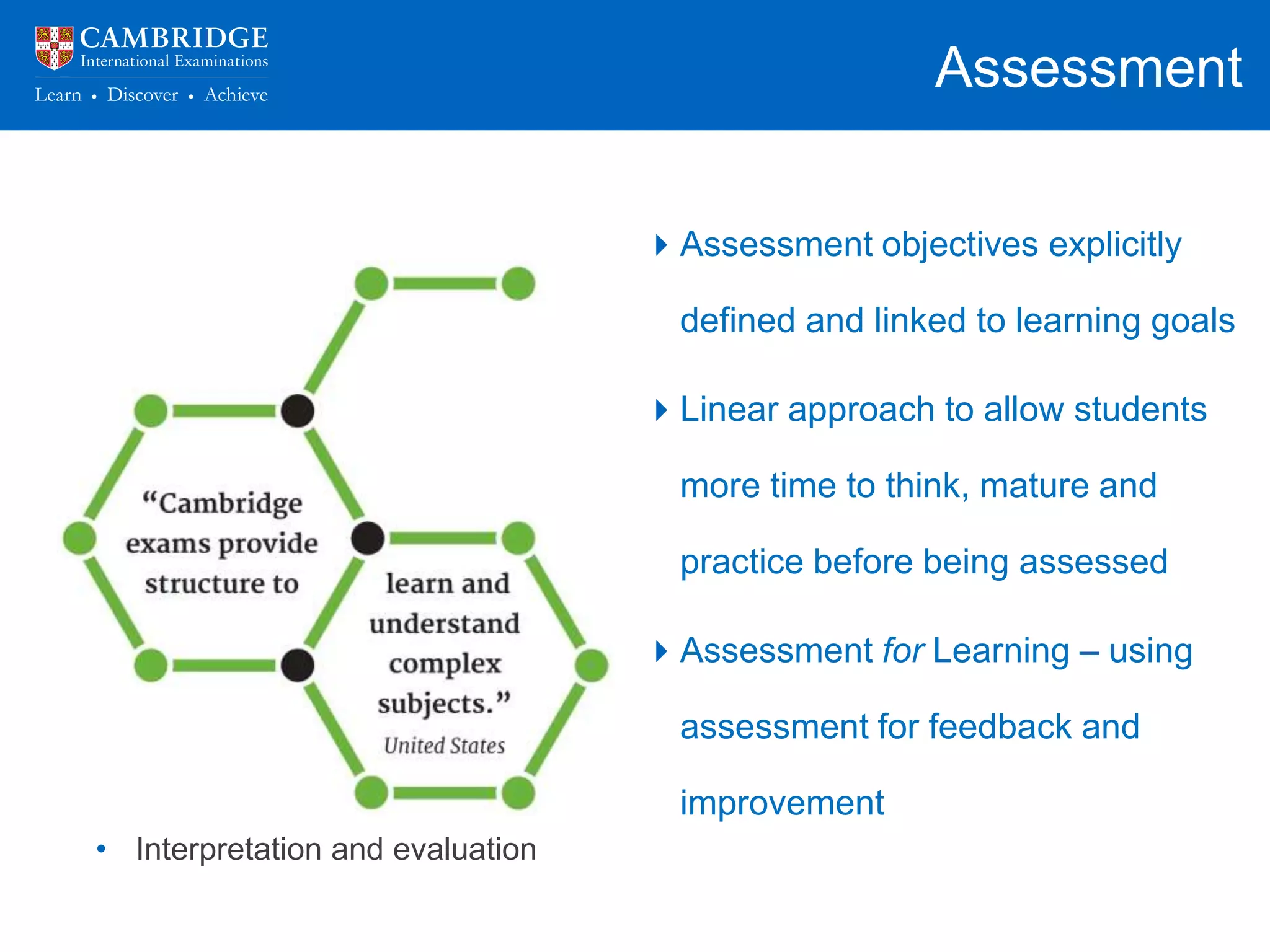 Assessment
• What we assess and how we
assess has a backwash effect on
curriculum and pedagogy
• Assessment practices that provide
a positive backwash effect:
• Questions/ tasks focusing on
higher order thinking skills
• Problem solving
• Application of knowledge
• Interpretation and evaluation
Assessment objectives explicitly
defined and linked to learning goals
Linear approach to allow students
more time to think, mature and
practice before being assessed
Assessment for Learning – using
assessment for feedback and
improvement
 