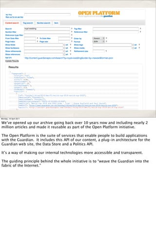 Monday, 18 April 2011

We’ve opened up our archive going back over 10 years now and including nearly 2
million articles and made it reusable as part of the Open Platform initiative.

The Open Platform is the suite of services that enable people to build applications
with the Guardian. It includes this API of our content, a plug-in architecture for the
Guardian web site, the Data Store and a Politics API.

It’s a way of making our internal technologies more accessible and transparent.

The guiding principle behind the whole initiative is to “weave the Guardian into the
fabric of the Internet.”
 