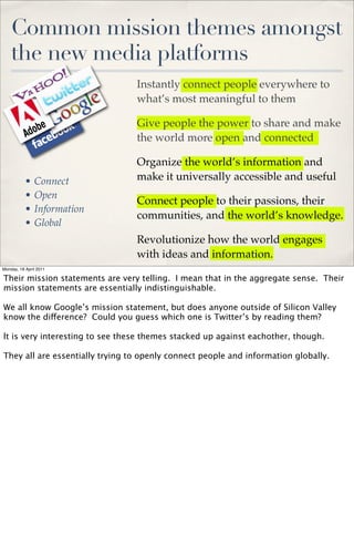 Common mission themes amongst
    the new media platforms
                                 Instantly connect people everywhere to
                                 what’s most meaningful to them

                                 Give people the power to share and make
                                 the world more open and connected

                                 Organize the world’s information and
           •   Connect           make it universally accessible and useful
           •   Open
                                 Connect people to their passions, their
           •   Information
                                 communities, and the world’s knowledge.
           •   Global
                                 Revolutionize how the world engages
                                 with ideas and information.
Monday, 18 April 2011

Their mission statements are very telling. I mean that in the aggregate sense. Their
mission statements are essentially indistinguishable.

We all know Google’s mission statement, but does anyone outside of Silicon Valley
know the difference? Could you guess which one is Twitter’s by reading them?

lt is very interesting to see these themes stacked up against eachother, though.

They all are essentially trying to openly connect people and information globally.
 