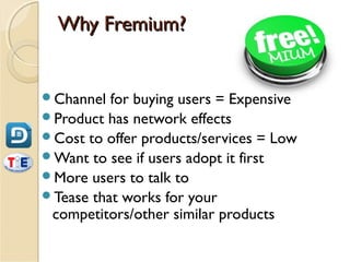 Why Fremium?


Channel  for buying users = Expensive
Product has network effects
Cost to offer products/services = Low
Want to see if users adopt it first
More users to talk to
Tease that works for your
 competitors/other similar products
 