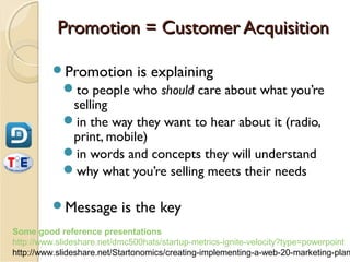 Promotion = Customer Acquisition

         Promotion           is explaining
            to people who should care about what you’re
             selling
            in the way they want to hear about it (radio,
             print, mobile)
            in words and concepts they will understand
            why what you’re selling meets their needs

         Message          is the key
Some good reference presentations
http://www.slideshare.net/dmc500hats/startup-metrics-ignite-velocity?type=powerpoint
http://www.slideshare.net/Startonomics/creating-implementing-a-web-20-marketing-plan
 