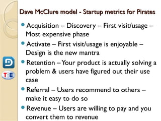 Dave McClure model - Startup metrics for Pirates
Acquisition – Discovery – First visit/usage –
 Most expensive phase
Activate – First visit/usage is enjoyable –
 Design is the new mantra
Retention – Your product is actually solving a
 problem & users have figured out their use
 case
Referral – Users recommend to others –
 make it easy to do so
Revenue – Users are willing to pay and you
 convert them to revenue
 
