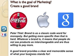What is the goal of Marketing?
Create a good brand




Peter Thiel: Brand is as a classic code word for
monopoly. But getting more specific than that is
hard. Whatever a brand is, it means that people do
not see products as interchangeable and are thus
willing to pay more.

A good brand provides a clear and memorable sense
of what your business stands for!
                4
 