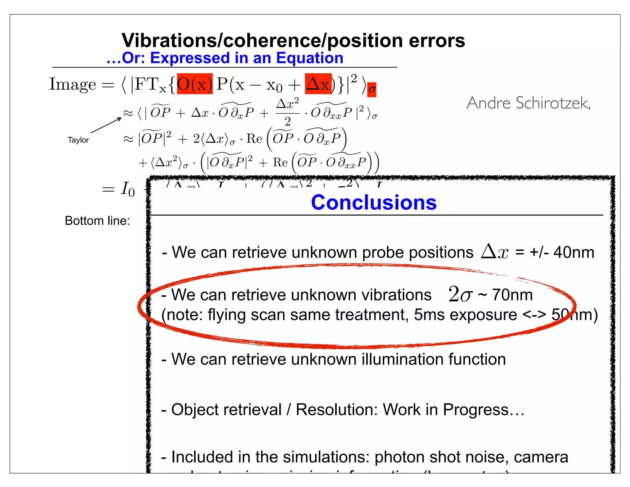 Vibrations/coherence/position errors
           …Or: Expressed in an Equation
Image =  |FTx {O(x) P(x − x0 + ∆x)}|2 σ
                            
             ≈  | OP + ∆x · O ∂x P +
                                      ∆x   2
                                             
                                          · O ∂xx P |2 σ
                                                                       Andre Schirotzek,
                                      2         
  Taylor     ≈ |OP                     
                 |2 + 2∆xσ · Re OP · O ∂x P
                                                     
                      2           2       
               + ∆x σ · |O ∂x P | + Re OP · O ∂xx P

           = I0 + ∆x · Ix + (∆x2 + σ 2 ) · Ixx
                                               Conclusions
 Bottom line:    - Shift probe by Taylor expansion
                          ∆x and Vibration Parameter σ
                 - Find Shift
                   - We can retrieve unknown probe positions             ∆x = +/- 40nm
                   through Least Squares Method
                 - Find Illumination iteratively (just like Object)
                    - We can retrieve unknown vibrations              2σ ~ 70nm
                                              d
                   (note: flying scan same treatment, 5ms exposure - 50nm)

                   - We can retrieve unknown illumination function


                   - Object retrieval / Resolution: Work in Progress…
                                                                             18
                   - Included in the simulations: photon shot noise, camera
                   read-out noise, missing information (beam stop)
 