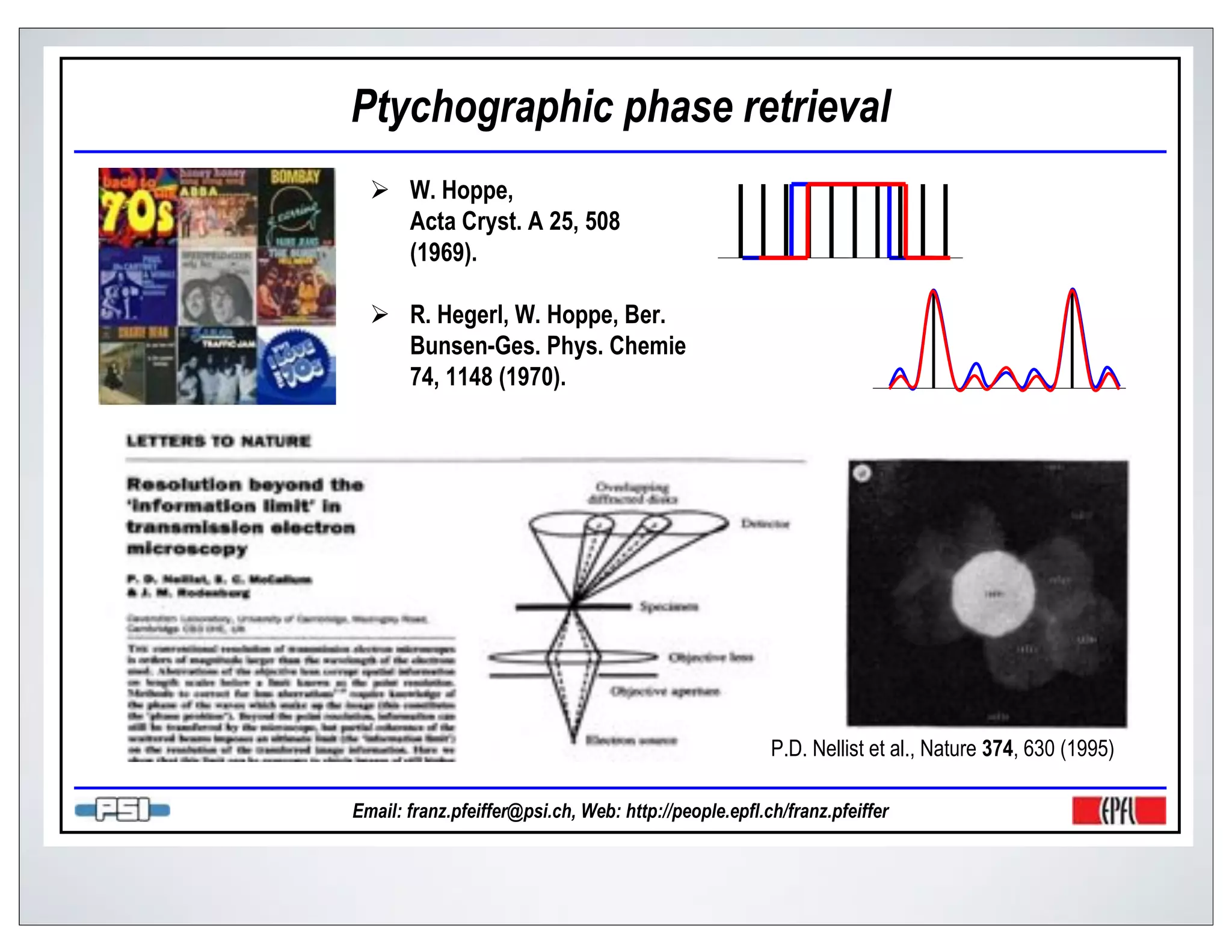 Ptychographic phase retrieval
       W. Hoppe,
       Acta Cryst. A 25, 508
       (1969).

       R. Hegerl, W. Hoppe, Ber.
       Bunsen-Ges. Phys. Chemie
       74, 1148 (1970).




                                                       P.D. Nellist et al., Nature 374, 630 (1995)

Email: franz.pfeiffer@psi.ch, Web: http://people.epfl.ch/franz.pfeiffer
 