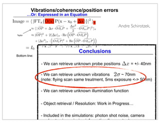 Vibrations/coherence/position errors
           …Or: Expressed in an Equation
Image =  |FTx {O(x) P(x − x0 + ∆x)}|2 σ
                            
             ≈  | OP + ∆x · O ∂x P +
                                      ∆x   2
                                             
                                          · O ∂xx P |2 σ
                                                                       Andre Schirotzek,
                                      2         
  Taylor     ≈ |OP                     
                 |2 + 2∆xσ · Re OP · O ∂x P
                                                     
                      2           2       
               + ∆x σ · |O ∂x P | + Re OP · O ∂xx P

           = I0 + ∆x · Ix + (∆x2 + σ 2 ) · Ixx
                                               Conclusions
 Bottom line:    - Shift probe by Taylor expansion
                          ∆x and Vibration Parameter σ
                 - Find Shift
                   - We can retrieve unknown probe positions             ∆x = +/- 40nm
                   through Least Squares Method
                 - Find Illumination iteratively (just like Object)
                    - We can retrieve unknown vibrations              2σ ~ 70nm
                                              d
                   (note: flying scan same treatment, 5ms exposure - 50nm)

                   - We can retrieve unknown illumination function


                   - Object retrieval / Resolution: Work in Progress…
                                                                             18
                   - Included in the simulations: photon shot noise, camera
                   read-out noise, missing information (beam stop)
 