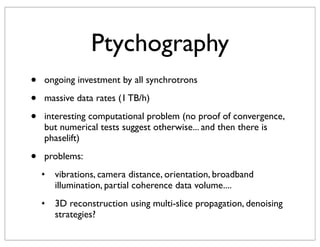 Ptychography
•   ongoing investment by all synchrotrons

•   massive data rates (1 TB/h)

•   interesting computational problem (no proof of convergence,
    but numerical tests suggest otherwise... and then there is
    phaselift)

•   problems:
    !   vibrations, camera distance, orientation, broadband
        illumination, partial coherence data volume....
    !   3D reconstruction using multi-slice propagation, denoising
        strategies?
 