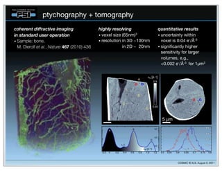 ptychography + tomography
coherent!diffractive!imaging                 highly!resolving            quantitative!results
in!standard!user!operation                   • voxel size (65nm)3        • uncertainty within
• Sample: bone,                              • resolution in 3D ~100nm     voxel is 0.04 e-/Å-3
  M.!Dierolf et al., Nature 467 (2010) 436     resolution in 2D ~120nm   • signiﬁcantly higher
                                                                           sensitivity for larger
                                                                           volumes, e.g.,
                                                                           <0.002 e-/Å-3 for 1µm3




                                                                                   COSMIC @ ALS, August 2, 2011
 