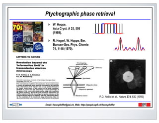 Ptychographic phase retrieval
       W. Hoppe,
       Acta Cryst. A 25, 508
       (1969).

       R. Hegerl, W. Hoppe, Ber.
       Bunsen-Ges. Phys. Chemie
       74, 1148 (1970).




                                                       P.D. Nellist et al., Nature 374, 630 (1995)

Email: franz.pfeiffer@psi.ch, Web: http://people.epfl.ch/franz.pfeiffer
 