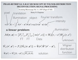 =       F (r )F (r − x ) exp(2πir · r ) dr .                                                      (5)
  F (rwith (r  − x ) transmission  ψ(r)
        
          )F ∗ complex exp(2πir · r ) MICROSCOPY the focal plane and
                                                 
men PHASE-RETRIEVAL X-RAYdr . is situated inBY WIGNER-DISTRIBUTION        (5)
r inx) is plane. At DECONVOLUTION:scan the sample is displaced of the
    , that actually a given point in the SIGNAL PROCESSING WDF
                            a four-dimensional convolution of the
bution withby a vector −x.Microscopy Stony 1997 (Pages 67-80)the sample object.
eactuallyaxis the WDF of(On the Vol. 11, Brook STXMthe of the
    optical a four-dimensional convolution of the WDF of
                              Scanning the complex transmission
with of thisthe negative directions, International, ChicagoWignermotion IL 60666 USA
ly scanned in of the complex transmissionthe apparent O’Hare), of x-ray microscopy
                              Scanning Microscopy soN. Chapman deconvolution.
namethe WDFmethod, Wigner-distributionthe object.      that of
       pixel sample is in the positivedeconvolution. x-ray deconvolution
f this method, translation
                                                Henry
be across the Wigner-distribution directions.) The
                                                                      (AMF
                                                                            waveﬁeld
                     illumination object Fourier transform decon-
ately behind the specimen will then SUNY at Stony a(r)ψ(r + x), and the
                          Department of Physics, be given by Brook, Stony Brook, NY
WDF, Wa , contains zerosPHASE-RETRIEVAL X-RAY MICROSCOPY BY WIGNER-
y a , contains zeros and regionsand regions of low decon-
W                                            plane intensity, the intensity, the
    at the far-ﬁeld microdiﬀractionof low can be written as [1]
best performed usingﬁlter. That is, an estimate, Wan of intensity˜ψ , of
                                                             That is, ˜ψ , estimate, W
 rformed using a Wiener a Wiener ﬁlter. DECONVOLUTION: SIGNAL PROCESSIN
                          
                                                                   2
 f them(r  specimen is − x )Ψ(x ) exp(2πix · x) dx  .
                given by given by
pecimen is, x) Abstract
                    =  A(r                                     
                                                                                    (1)
                                                                              Introduction
                                                                                      Henry N. Chapman
  Phase and amplitude images a (r, −x ) W ∗ (r, −x )
                                         W ∗ have been
W         a linear problem
  ˜ψ (r, x )˜= M(r, x )
                                                                                   illumination
                                                                         Wigner-deconvolution phase-retrieval microscop
                                                              , is a new technique(6)SUNY at the phase and amplitude o
                           collected in a scanning a Department of Physics, retrievingStony Brook, Stony Brook
 structed Wψ (r, x ) = M(r, x ) 2                
                                                             referred 2 in ,                               (6)
              from data
                                                   )| + φ                        for
                                  |Wa (r, −x
 ensityx-ray microscope by applying the method (r, −x )|to+ φthis paper as (Rodenburg and Bates
           m(r , x) for constant x (further a transmission microscope images
mission                         −1            −1
                                                      |Wof
                                                         a                       a
                       a =          microdiﬀraction m(r  , x)] = and Rodenburg,1989). (r, x )
lane of m)deconvolution.F  required collecting pattern, recordeda (r,a single ψThis technique can b
                    isx) single This
         M(r,An estimate →r the specimen transmission can −x )W  1992; Bates W as
                                     r of Fx→x
 r-distribution
ent constant. Equation (1) shows thattwo- microdiﬀraction microscope of either the scanning o
 ll the CCD.
 f amicrodiffraction patterns atAn estimate of the specimen transmission can
      small constant. then deconvolving theAbstract
                                      each point of a            employed in a waveﬁeld is
 rier transform object and      FT       FT             Data
by ﬁrst Fourier transforming transmission of conventional geometry and allows the formation In
 sional scan of an of the complex the WDF to give specimen, multiplied
                                                        the       the
                                                                                                unknown
                                                                                                                        o
tained byand then convolved with the pupilsuperresolved Thisgive
       ramp, ﬁrst Fourier Phase  and amplitude images have 1994). The phase-retrieval an
                                           transforming the WDF imagesequation and Bates, 1992; Nellis
 imensional Wigner-distribution function of the lens
 asedata set. The process essentially analyses the                 function. to been
                                                                                       (Rodenburg
                        ˜ψ                   ˜       ˜
the, x ) = F {W (r, x )} = Ψ(r )Ψ∗ (r  − x and Rodenburg,                                             Wigner-deconvo
 r                r                                             ), of the in a scanning
                                                                                   (7)
 rence which occurs in the microdiffraction and the role 
                      
                                 reconstructed from
Consider aas,the object Frscanned. a The )} =
      W
  modulates          x ) = {W                                ˜ superresolution scanning
                                                                       ˜∗
                                                                  by Ψ (r in x ),
                                                                                     
                                               x-ray microscopedemonstrated −method a dis-    Wigner
 much about the imaging processplane anddata collected microdiﬀraction is a new technique for re
         ˜ψ (r specimen,issuch ˜ψ (r, ximage- Ψ(r )applying thecharacteristics oftransmission microscop
                                                                                                   the technique have bee
                                                                                                           (7)
                                 transmission transmission grating, which has of transmission microscopes tha
                                          as
  WDF to give the specimen’s transform as utilise visible        follows:
ssing steps required to deconvolve experimental deconvolution. This required collecting
                                 Wigner-distribution                                        distribution
                                                                                                  1992; Bates and Rodenb
ourier transform consisting of severaldata patterns atorders. light a incident employed in a micros
                                                         diﬀraction each point of (McCallum and Rodenburg, 1992)
                                 coherent microdiffraction
                                                                                 The two-
                                          
ing beamWDF ∗to give the˜specimen’s electrons (Rodenburgfollows:conventional 1995), an
 ent the is diﬀracted by the object so object transform as etthe 1993; Nellist et al., geometr
 scribed. These steps result in the reconstructions of
                                                            that and then deconvolving al., of
                                                                  each diﬀraction order       function
 1/45 nm
        ˜
       Ψ(x ) = Wψ                dimensional scan of an
 tion-limited phased ˜ (0, −xspatial-frequency cut-
                        images, to a  )/ Wψ (0, 0).      solution                (8)
                                                                 soft x-rays (Chapman, 1996). In a scanning microscope th
cimen -1. The estimated accuracy)] yields Wigner-distribution function ofcollecting a two-dimensional micro
          [each non-zero four-dimensional a pupil function A(r ) in the mi- superresolved images (R
                                  Ψ(x of the images is method requires the lens
action plane, centred fromData data set. The  =˜x and multiplied by convergent beam diffractio
ad in phase and 10% in amplitude. the∗ frequency r process essentially analyses the the and Rodenburg, 199
                                         the
                              at ˜ were collected
                      ˜ found by inverse Fourier thediffraction patternplane and
                      Ψ(x ) interference which occurs Wψmicrodiffraction (a in
 -ray wavelength of 3.1                                           (0, 0).each point coherent superresolution characte
 ct, ψ(x), is then nm. = Wψ (0, −x )/ in transformation of a two-dimensional scan. The abilit
       ˜
                                                                 pattern) at
                                                                                                           (8)
 