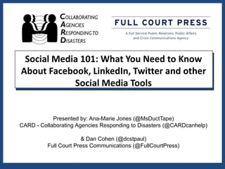 Social Media 101: What You Need to Know
About Facebook, LinkedIn, Twitter and other
            Social Media Tools


            Presented by: Ana-Marie Jones (@MsDuctTape)
CARD - Collaborating Agencies Responding to Disasters (@CARDcanhelp)

                        & Dan Cohen (@dcstpaul)
          Full Court Press Communications (@FullCourtPress)
 
