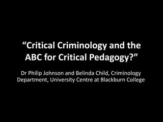 “Critical Criminology and the
ABC for Critical Pedagogy?”
Dr Philip Johnson and Belinda Child, Criminology
Department, University Centre at Blackburn College
 