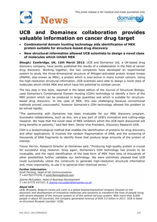 This press release is for medical and trade journalists only




UCB and Domainex collaboration provides
valuable information on cancer drug target
•   Combinatorial domain hunting technology aids identification of MEK
    protein suitable for structure-based drug discovery
•   New structural information allowed UCB scientists to design a novel class
    of molecules which inhibit MEK
Slough/ Cambridge, UK, 12th March 2012: UCB and Domainex Ltd, a UK-based drug
discovery company, have jointly published the results of a collaboration in the field of cancer
drug discovery. Working together, the two companies have developed an experimental
system to study the three-dimensional structure of Mitogen-activated protein kinase kinase
(MAPKK, also known as MEK), a protein which is over-active in many human cancers. Using
the high-resolution structural information, UCB scientists were able to design a novel class of
molecules which inhibit MEK and which have the potential to combat cancer.

The key step in this work, reported in the latest edition of the Journal of Structural Biology,
used Domainex’s Combinatorial Domain Hunting (CDH) technology to identify a form of the
MEK protein which can be produced in large quantities and which is suitable for structure-
based drug discovery. In the case of MEK, this was challenging because conventional
methods proved unsuccessful, however Domainex’s CDH technology allowed the problem to
be solved rapidly.

“The partnership with Domainex has been invaluable for our MEK discovery program.
Successful collaborations, such as this, are a key part of UCB’s innovative and cutting-edge
research. We hope that the novel class of MEK inhibitors which the UCB team discovered will
bring benefits to patients,” said Neil Weir, Senior Vice President, Discovery Research UCB.

CDH is a biotechnological method that enables the identification of proteins for drug discovery
and other applications. It involves the random fragmentation of DNA, and the screening of
thousands of DNA fragments to identify those that produce large amounts of the protein of
interest.
Trevor Perrior, Research Director at Domainex said: “Producing high-quality protein is crucial
for successful drug research. Once again, Domainex’s CDH technology has proven to be
invaluable, and the rapid identification of the best form of MEK from tens of thousands of
other possibilities further validates our technology. We were extremely pleased that UCB
could successfully utilize the constructs to generate high-resolution structural information
and, most importantly, to use it to optimize their chemical series.”
Further Information
Scott Fleming, Head of UK Communications
T +447702777378, E scott.fleming@ucb.com
Joanne McCudden, Head of Business Development
T +44 07775 437107, E Joanne.mccudden@domainex.co.uk
About UCB
UCB, Brussels, Belgium (www.ucb.com) is a global biopharmaceutical company focused on the
discovery and development of innovative medicines and solutions to transform the lives of people living
with severe diseases of the immune system or of the central nervous system. With more than 8,000
people in about 40 countries, the company generated revenue of EUR 3.2 billion in 2011. UCB is listed
on Euronext Brussels (symbol: UCB).



Feb 2012: UK/12MIS0021                                                                             1/2
 