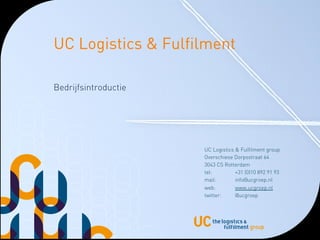 UC Logistics & Fulfilment

Bedrijfsintroductie




                      UC Logistics & Fulfilment group
                      Overschiese Dorpsstraat 64
                      3043 CS Rotterdam
                      tel:         +31 (0)10 892 91 93
                      mail:        info@ucgroep.nl
                      web:         www.ucgroep.nl
                      twitter:     @ucgroep
 