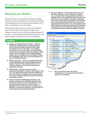 UC for Business - Executive Desktop                                                                                          White Paper




Managing your Mailbox                                                      •   One-Touch Options – These dictate what choices are
                                                                               offered to callers who reach a user’s voice mailbox,
                                                                               e.g., as an alternative to asking callers to just leave a
                                                                               message, they can be prompted to press 1 for your cell
Desktop allows users to easily manipulate the features and settings            phone or 2 for your assistant. One-touch options can
associated with their Voice Messaging. Some of the advanced features           be set system-wide by the Administrator, but individual
                                                                               users can customize them as required. The user can
of Voice Messaging cannot be configured using the telephone, but can
                                                                               also change the default action, i.e., what happens to the
be set up using Desktop or by the Administrator.                               caller if they do not select any options at all. Instead of
                                                                               recording the caller’s message, the default option may
Desktop makes it simple for users to customize their Voice mailbox             be to transfer the caller to another telephone number.
to best meet their needs and the needs of their callers. When
configuration is easy, users are more likely to use advanced features of
the system. This ensures callers receive better service and have a more
positive perception of the company with which they are dealing.


   Features

   •    Creating and Editing Presence Profiles – Presence
        Profiles are customized voice message greetings
        that can be pre-recorded to handle a wide variety
        of situations such as ‘in the office,’ ‘in a meeting,’
        ‘on vacation,’ or ‘out of the office.’ The active Profile
        determines which presence greeting is played to callers
        and the options available to them. Using Desktop, a
        mailbox user can establish up to 99 Presence Profiles.
        Voice Messaging users who do not have Desktop can
        set up 10 Presence Profiles.

   •    Mailbox Schedules – Users can schedule their Profiles
        to automatically play the most appropriate greeting
        based on the time of day and day of week. An ‘on
        vacation’ greeting can even be pre-recorded and
        scheduled in advance.

   •    Caller Profiles – Desktop users can record a
        personalized greeting for a specific caller based on their         Figure 4. Set up a one-touch menu for special
        CLI. The user can offer unique one-touch options to a                        circumstances or to give special callers better
        particular caller but not offer these to any other caller,                   options in your absence
        e.g., a user could be available to a particular caller but
        unavailable to others.

   •    Record and Edit Voice Messaging Greetings – Any
        presence greeting can be recorded using either the
        sound card on the user’s PC or the telephone. Once
        recorded, the Edit menu can be used to remove
        background noise or alter the voice recording. Also,
        Windows® .wav format or Dialogic .vox format files can
        be imported using the recording interface.




NEC Australia © 2010                                                                                                                    11
 