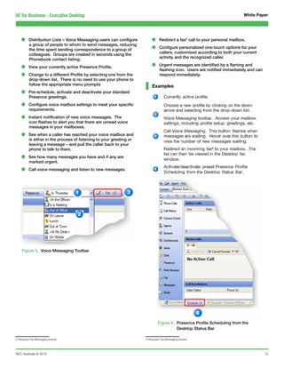 UC for Business - Executive Desktop                                                                                          White Paper




    •     Distribution Lists – Voice Messaging users can configure        •     Redirect a fax5 call to your personal mailbox.
          a group of people to whom to send messages, reducing
          the time spent sending correspondence to a group of             •     Configure personalized one-touch options for your
                                                                                callers, customized according to both your current
          colleagues. Groups are created in seconds using the
                                                                                activity and the recognized caller.
          Phonebook contact listing.

    •     View your currently active Presence Profile.                    •     Urgent messages are identified by a flaming and
                                                                                flashing icon. Users are notified immediately and can
    •     Change to a different Profile by selecting one from the
          drop-down list. There is no need to use your phone to
                                                                                respond immediately.

          follow the appropriate menu prompts                             Examples
    •     Pre-schedule, activate and deactivate your standard
          Presence greetings.

    •     Configure voice mailbox settings to meet your specific
          requirements.

    •     Instant notification of new voice messages. The
          icon flashes to alert you that there are unread voice
          messages in your mailboxes.

    •     See when a caller has reached your voice mailbox and
          is either in the process of listening to your greeting or
          leaving a message – and pull the caller back to your
          phone to talk to them.

    •     See how many messages you have and if any are
          marked urgent.

    •     Call voice messaging and listen to new messages.




    Figure 5. Voice Messaging Toolbar




                                                                               Figure 6. Presence Profile Scheduling from the
                                                                                         Desktop Status Bar

5 Requires Fax Messaging license                                      6 Requires Fax Messaging license




NEC Australia © 2010                                                                                                                    12
 
