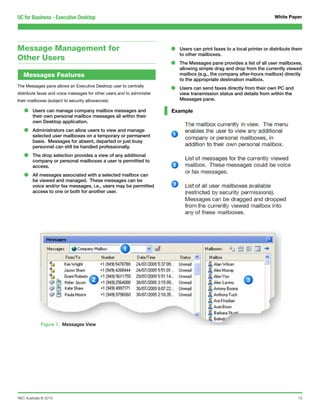 UC for Business - Executive Desktop                                                                                      White Paper




Message Management for                                                  •   Users can print faxes to a local printer or distribute them
                                                                            to other mailboxes.
Other Users
                                                                        •   The Messages pane provides a list of all user mailboxes,
                                                                            allowing simple drag and drop from the currently viewed
   Messages Features                                                        mailbox (e.g., the company after-hours mailbox) directly
                                                                            to the appropriate destination mailbox.
The Messages pane allows an Executive Desktop user to centrally
distribute faxes and voice messages for other users and to administer
                                                                        •   Users can send faxes directly from their own PC and
                                                                            view transmission status and details from within the
their mailboxes (subject to security allowances):                           Messages pane.

   •    Users can manage company mailbox messages and
        their own personal mailbox messages all within their
                                                                        Example

        own Desktop application.

   •    Administrators can allow users to view and manage
        selected user mailboxes on a temporary or permanent
        basis. Messages for absent, departed or just busy
        personnel can still be handled professionally.

   •    The drop selection provides a view of any additional
        company or personal mailboxes a user is permitted to
        access.

   •    All messages associated with a selected mailbox can
        be viewed and managed. These messages can be
        voice and/or fax messages, i.e., users may be permitted
        access to one or both for another user.




             Figure 7. Messages View




NEC Australia © 2010                                                                                                                 13
 