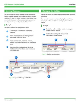 UC for Business - Executive Desktop                                                                                          White Paper




   Viewing Messages                                                     Managing the Mailbox

The user can view and manage messages for their own personal         The user can manage the currently selected mailbox based on Security
mailbox as well as messages for other selected users or company      permissions.
mailboxes. To select the mailbox they wish to view, the user drops
                                                                     They can perform functions such as configuring Presence Profiles,
down the list of available mailboxes; availability is dependent on
                                                                     changing the mailbox schedule and updating any other mailbox
security permissions pre-configured by the Administrator.
                                                                     settings.

   Example
                                                                        Example
The types of mailboxes are distinguished as below:




                                                                      Figure 9. Mailbox administration




           Figure 8. Types of Message and Mailbox




NEC Australia © 2010                                                                                                                     14
 