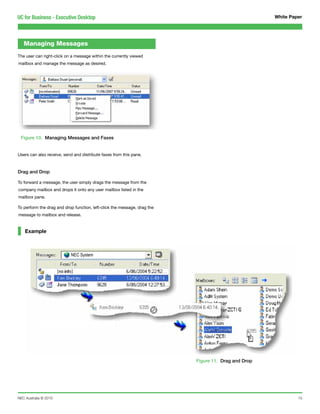 UC for Business - Executive Desktop                                                                  White Paper




   Managing Messages
The user can right-click on a message within the currently viewed
mailbox and manage the message as desired.




 Figure 10. Managing Messages and Faxes


Users can also receive, send and distribute faxes from this pane.



Drag and Drop

To forward a message, the user simply drags the message from the
company mailbox and drops it onto any user mailbox listed in the
mailbox pane.

To perform the drag and drop function, left-click the message, drag the
message to mailbox and release.


    Example



                           NEC System




                                                                          Figure 11. Drag and Drop




NEC Australia © 2010                                                                                          15
 