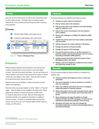 UC for Business - Executive Desktop                                                                                                     White Paper




   Faxes                                                                         Features

Users can send and receive faxes, as well as view and distribute faxes        The following features are available using Presence buttons:
for other mailbox owners. This allows users to centrally manage
enterprise fax communications without leaving their desk or requiring            •    Transfer an active call to the extension.

extra equipment.                                                                 •    Park an active call on the extension.

                                                                                 •    Park an active call on the extension and automatically
                                                                                      page the extension user.
   Example
                                                                                 •    Record the current conversation into the extension
                                                                                      user’s mailbox.

                                                                                 •    Send a text message to a digital LCD telephone (PBX
                                                                                      specific).

                                                                                 •    Transfer the active call to the voice mailbox associated
                                                                                      with the button.

                                                                                 •    Call the extension by simply clicking on the button.

                                                                                 •    Change the person’s Presence profile.

                                                                                 •    Change the person’s ETR message.

                                                                                 •    Forward the person’s phone to another extension or
                                                                                      external number, cancel a forward and view the current
         Figure 12. Faxes in Messages Pane                                            forwarding destination (PBX specific).

                                                                                 •    Tooltips shows information about the person’s Voice
                                                                                      Messaging and/or user status.

Presence                                                                         •    Display a full list of telephone numbers for that contact
                                                                                      and select the number to dial.

Presence buttons represent internal extensions and external phone
                                                                                 Benefits
numbers, providing easy one-touch access to commonly dialed
numbers. They also show status information. You can use Presence to           The functionality provided by Presence buttons is invaluable to all
make or transfer a call; see the current status of the contact; or transfer   Desktop users:
a call to the voice mailbox of the contact. These and other functions
can be performed just by clicking one button.                                    •    Presence buttons and pages are easy to create and
                                                                                      administer.
Presence buttons can be created in a matter of seconds to suit the               •    One-touch operation to call an extension or transfer a
                                                                                      call to an extension.
needs of the organization.

Presence buttons are grouped together as either “Global” or “Personal”           •    Users can instantly view phone and voice messaging
                                                                                      status information of internal contacts.
pages7 . Personal pages are only available to the page owner. Global
pages can be viewed by everyone and provide a single source
                                                                                 •    Status information can be used to quickly advise callers
                                                                                      on the availability of the person with whom they wish to
for frequently dialed phone numbers. Because Global pages are                         speak.
maintained centrally, once updated the information is available to
everyone instantly. The ability to edit Global Pages is governed by
                                                                                 •    Gives operators and users the ability to change
                                                                                      Presence Profiles and ETR messages, if a user has not
                                                                                      selected the appropriate greeting or time of return.
security. You can set up your own Personal Pages and each page can
include up to 300 buttons.                                                       •    Operators and users can view and change the
                                                                                      forwarding destination of internal phones (depending on
                                                                                      security permissions).




7 Up to 300 Presence buttons per page with 128 Presence pages supported




NEC Australia © 2010                                                                                                                                16
 