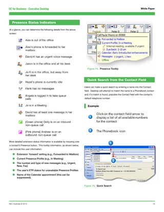 UC for Business - Executive Desktop                                                                                                 White Paper




   Presence Status Indicators

At a glance, you can determine the following details from the above
screen:




                                                                             Figure 14. Presence Tooltip



                                                                            Quick Search from the Contact Field

                                                                          Users can make a quick search by entering a name into the Contact
                                                                          field. Desktop will attempt to match the name to a Phonebook contact
                                                                          and, if a match is found, populate the Contact field with the contact’s
                                                                          default telephone number.


                                                                             Example




More detailed extension status information is available by mousing over
a contact’s Presence button. This tooltip information, as shown below,
can include this user information:

   •      Extension ‘forward’ setting (e.g., Forwarded to Mailbox)

   •      Current Presence Profile (e.g., In Meeting)

   •      The number and type of new messages (e.g., Urgent,
          New, Fax)

   •      The user’s ETR status for unavailable Presence Profiles

   •      Name of the Calendar appointment (this can be
          suppressed).


                                                                          Figure 15. Quick Search




NEC Australia © 2010                                                                                                                                18
 