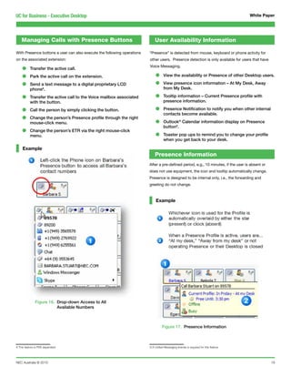 UC for Business - Executive Desktop                                                                                                   White Paper




    Managing Calls with Presence Buttons                                     User Availability Information

With Presence buttons a user can also execute the following operations   “Presence” is detected from mouse, keyboard or phone activity for
on the associated extension:                                             other users. Presence detection is only available for users that have

    •     Transfer the active call.
                                                                         Voice Messaging.


    •     Park the active call on the extension.                             •      View the availability or Presence of other Desktop users.

    •     Send a text message to a digital proprietary LCD
          phone8.
                                                                             •      View presence icon information – At My Desk, Away
                                                                                    from My Desk.

    •     Transfer the active call to the Voice mailbox associated
          with the button.
                                                                             •      Tooltip information – Current Presence profile with
                                                                                    presence information.

    •     Call the person by simply clicking the button.                     •      Presence Notification to notify you when other internal
                                                                                    contacts become available.
    •     Change the person’s Presence profile through the right
          mouse-click menu.                                                  •      Outlook® Calendar information display on Presence
                                                                                    button9.
    •     Change the person’s ETR via the right mouse-click
          menu.                                                              •      Toaster pop ups to remind you to change your profile
                                                                                    when you get back to your desk.

    Example
                                                                             Presence Information
                                                                         After a pre-defined period, e.g., 10 minutes, if the user is absent or
                                                                         does not use equipment, the icon and tooltip automatically change.
                                                                         Presence is designed to be internal only, i.e., the forwarding and
                                                                         greeting do not change.



                                                                              Example




              Figure 16. Drop-down Access to All
                         Available Numbers



                                                                                   Figure 17. Presence Information



8 This feature is PBX dependent                                          9 A Unified Messaging license is required for this feature




NEC Australia © 2010                                                                                                                              19
 