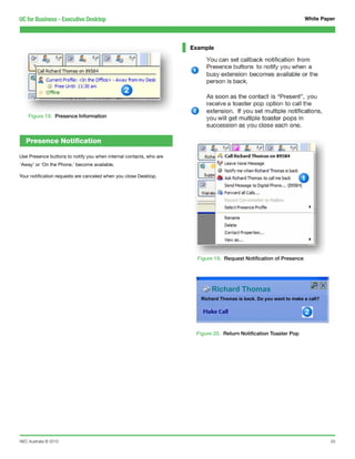 UC for Business - Executive Desktop                                                                                  White Paper




                                                                     Example




    Figure 18. Presence Information



   Presence Notification

Use Presence buttons to notify you when internal contacts, who are
‘Away’ or ‘On the Phone,’ become available.

Your notification requests are canceled when you close Desktop.




                                                                       Figure 19. Request Notification of Presence




                                                                            Richard Thomas
                                                                        Richard Thomas is back. Do you want to make a call?




                                                                      Figure 20. Return Notification Toaster Pop




NEC Australia © 2010                                                                                                          20
 