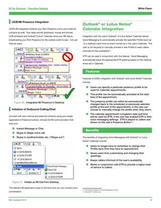 UC for Business - Executive Desktop                                                                                                  White Paper




   UCB/IM Presence Integration
                                                                          Outlook® or Lotus Notes®
UCB’s IM integration extends your Rich Presence out to your external      Calendar Integration
contacts as well. Your desk activity (keyboard, mouse and phone),
UCB schedule and Outlook®/Lotus® Calendar drive your IM status,           Integration with the user’s Outlook® or Lotus Notes® Calendar allows
broadcasting your Rich Presence for the outside world to see – not just   Voice Messaging to automatically activate the specified Profile (such as
internal users.                                                           ‘in a meeting’) each time an event comes up in the user’s Calendar. The
                                                                          user is not required to manually activate a new Profile to keep callers
                                                                          informed of their availability10.

                                                                          ETR can be used in conjunction with this feature. Voice Messaging
                                                                          automatically plays the appropriate ETR greeting based on the meeting
                                                                          times set in Calendar.


                                                                              Features

                                                                          Features of UCB’s integration with Outlook® and Lotus Notes® Calendar
                                                                          include:

                                                                              •      Users can specify a particular presence profile to be
                                                                                     used for Calendar appointments.

                                                                              •      This profile can be automatically activated at the start
                                                                                     time of the appointment.

     Figure 26. Integrated IM Presence in Desktop                             •      The presence profile can either be automatically
                                                                                     changed back to the scheduled or previously selected
                                                                                     profile at the end of the appointment; or the user can
   Initiation of Outbound Calling/Chat                                               choose to manually change the profile when they return.

Connect with your internal and external contacts using your single            •      The calendar appointment completion date and time
                                                                                     will be used for ETR, if the user has enabled ETR in their
application’s Presence buttons; choose the IM communication that                     voice messaging settings. ETR is played to callers and
suits you:
                                                                                     shown on the user’s Presence Button11.


   •    Instant Message or Chat.
                                                                              Benefits
   •    Skype to Skype voice call.

   •    Skype to landline/mobile, etc. (“Skype out”)                      The benefits of integrating Voice Messaging with Outlook® or Lotus
                                                                          Notes® Calendar include:

                                                                              •      Users no longer have to remember to change their
                                                                                     Profile each time they have an appointment.

                                                                              •      Saves users time customizing and changing their
                                                                                     greetings.

                                                                              •      Keeps callers informed of the user’s availability.

                                                                              •      Works in conjunction with ETR to provide a higher level
                                                                                     of service to callers.




   Figure 27. Initiate an IM Call from Desktop

The relevant IM application pops to the front and you can conduct your
                                                                          10 This feature requires a Unified Messaging license
conversation.                                                             11 Microsoft® Outlook only




NEC Australia © 2010                                                                                                                                23
 