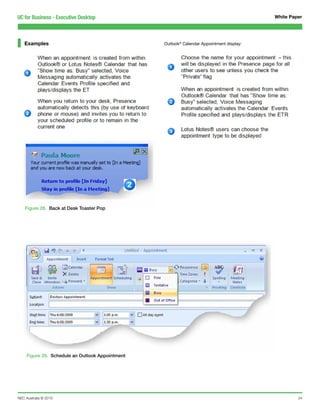 UC for Business - Executive Desktop                                                        White Paper




   Examples                                       Outlook® Calendar Appointment display:




    Figure 28. Back at Desk Toaster Pop




     Figure 29. Schedule an Outlook Appointment




NEC Australia © 2010                                                                                24
 