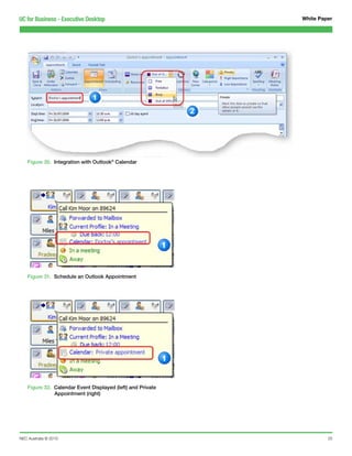 UC for Business - Executive Desktop                          White Paper




    Figure 30. Integration with Outlook® Calendar




    Figure 31. Schedule an Outlook Appointment




    Figure 32. Calendar Event Displayed (left) and Private
               Appointment (right)




NEC Australia © 2010                                                  25
 